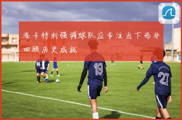 洛卡特利强调球队应专注当下而非回顾历史成就