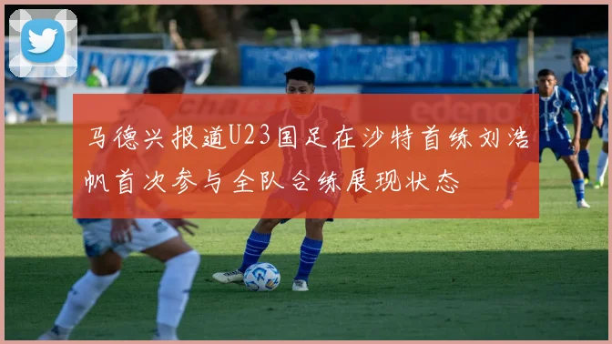 马德兴报道U23国足在沙特首练刘浩帆首次参与全队合练展现状态