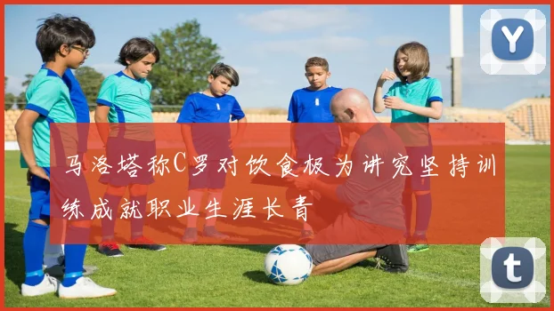 马洛塔称C罗对饮食极为讲究坚持训练成就职业生涯长青
