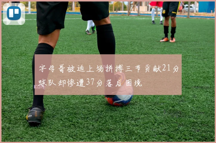 字母哥被迫上场拼搏三节贡献21分球队却惨遭37分落后困境