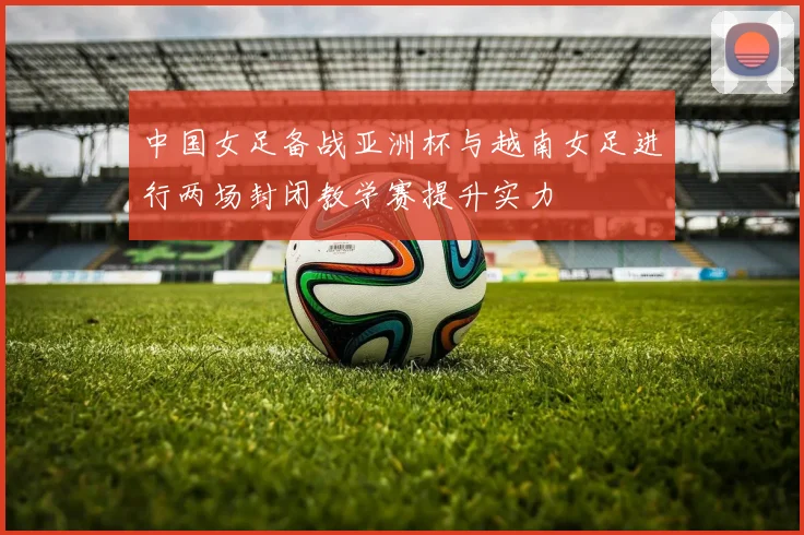 中国女足备战亚洲杯与越南女足进行两场封闭教学赛提升实力