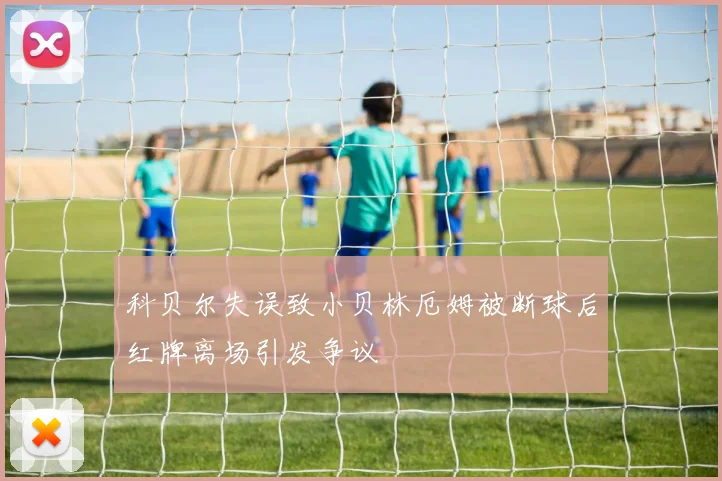 科贝尔失误致小贝林厄姆被断球后红牌离场引发争议