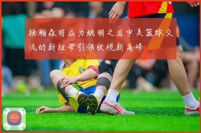 杨瀚森将成为姚明之后中美篮球交流的新纽带引领收视新高峰