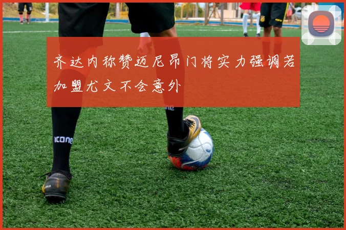 齐达内称赞迈尼昂门将实力强调若加盟尤文不会意外