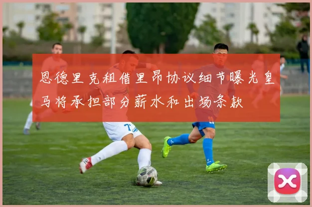 恩德里克租借里昂协议细节曝光皇马将承担部分薪水和出场条款