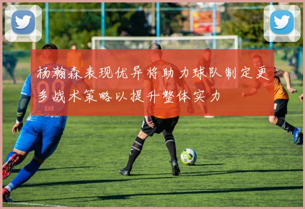 杨瀚森表现优异将助力球队制定更多战术策略以提升整体实力