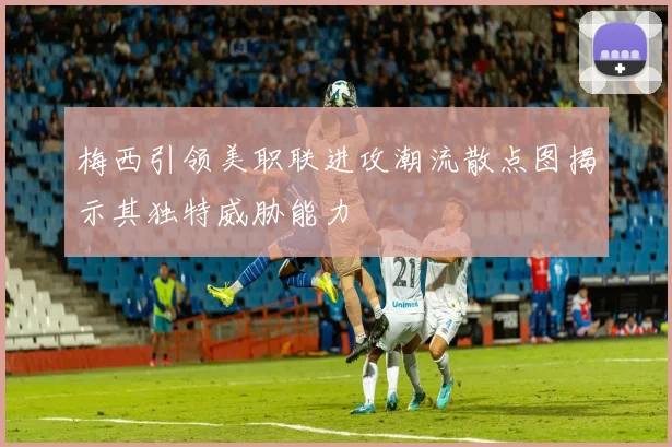 梅西引领美职联进攻潮流散点图揭示其独特威胁能力