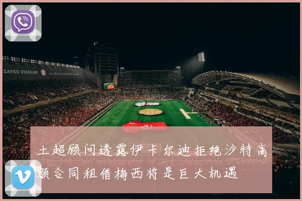 土超顾问透露伊卡尔迪拒绝沙特高额合同租借梅西将是巨大机遇