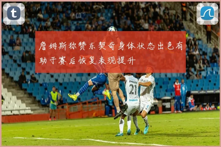 詹姆斯称赞东契奇身体状态出色有助于赛后恢复表现提升