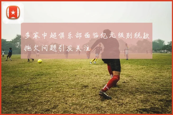 多家中超俱乐部面临亿元级别税款拖欠问题引发关注