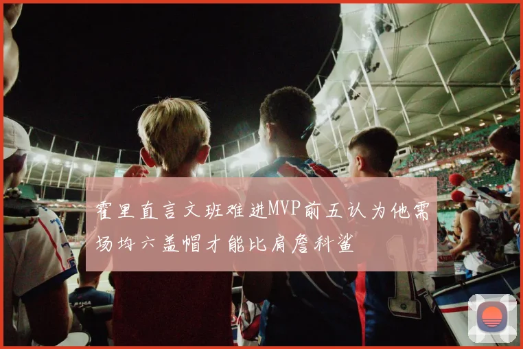 霍里直言文班难进MVP前五认为他需场均六盖帽才能比肩詹科鲨