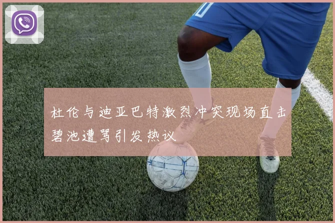 杜伦与迪亚巴特激烈冲突现场直击碧池遭骂引发热议