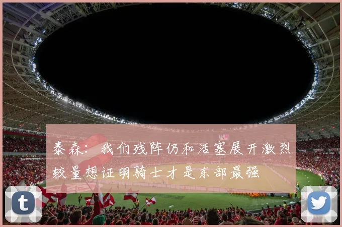 泰森：我们残阵仍和活塞展开激烈较量想证明骑士才是东部最强