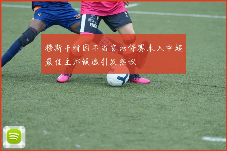 穆斯卡特因不当言论停赛未入中超最佳主帅候选引发热议