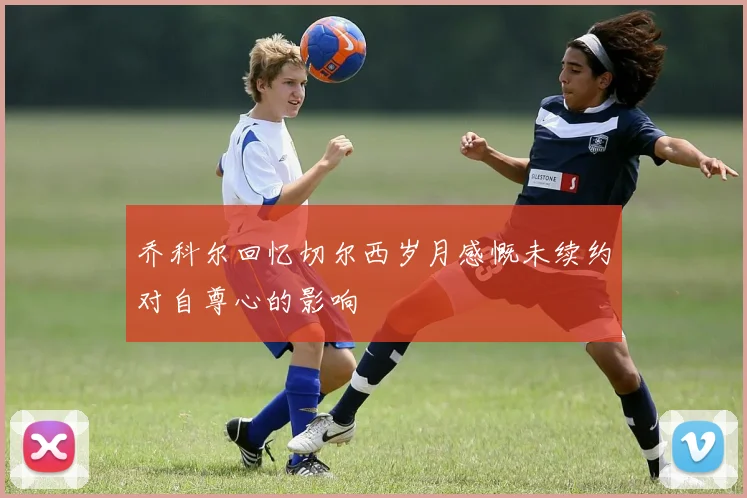 乔科尔回忆切尔西岁月感慨未续约对自尊心的影响