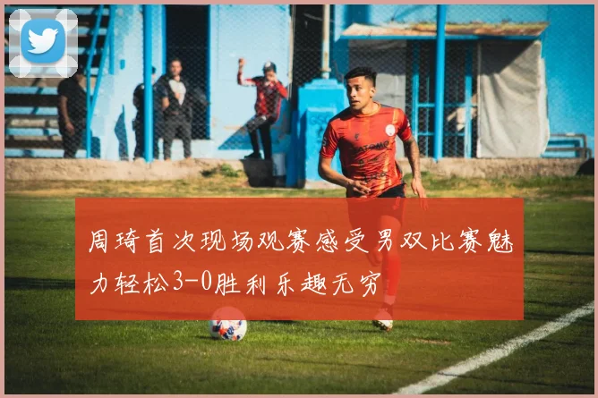周琦首次现场观赛感受男双比赛魅力轻松3-0胜利乐趣无穷