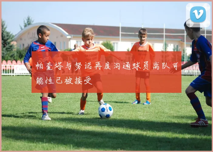 帕奎塔与努诺再度沟通球员离队可能性已被接受