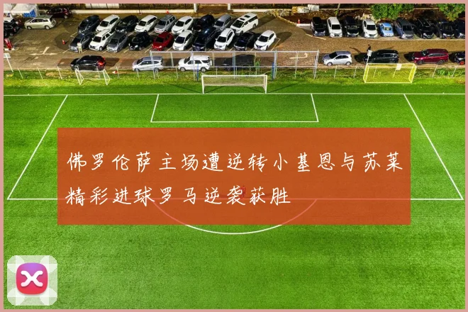 佛罗伦萨主场遭逆转小基恩与苏莱精彩进球罗马逆袭获胜