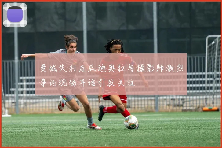 曼城失利后瓜迪奥拉与摄影师激烈争论现场耳语引发关注