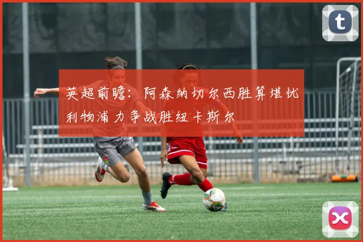 英超前瞻：阿森纳切尔西胜算堪忧利物浦力争战胜纽卡斯尔
