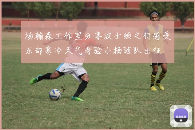杨瀚森工作室分享波士顿之行感受东部寒冷天气考验小杨随队出征