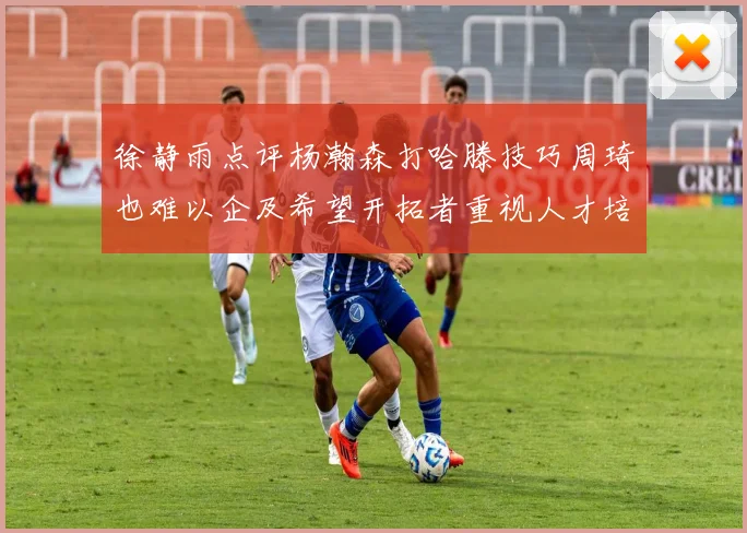 徐静雨点评杨瀚森打哈滕技巧周琦也难以企及希望开拓者重视人才培养
