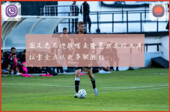 国足悉尼迎战喀麦隆墨尔本对决库拉索全力以赴争取胜利