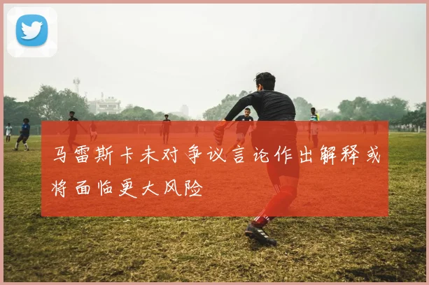 马雷斯卡未对争议言论作出解释或将面临更大风险