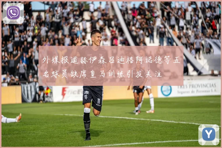 外媒报道赫伊森吕迪格阿诺德等五名球员缺席皇马训练引发关注